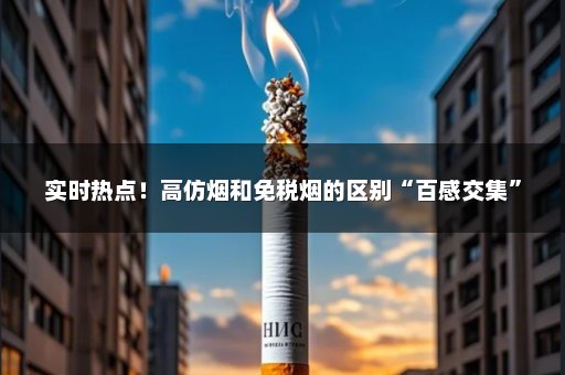 实时热点！高仿烟和免税烟的区别“百感交集”