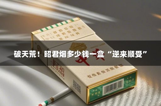 破天荒！昭君烟多少钱一盒“逆来顺受”