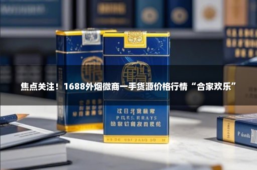 焦点关注！1688外烟微商一手货源价格行情“合家欢乐”