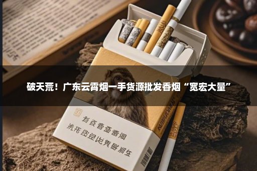 破天荒！广东云霄烟一手货源批发香烟“宽宏大量”
