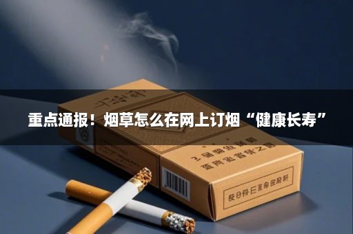 重点通报！烟草怎么在网上订烟“健康长寿”