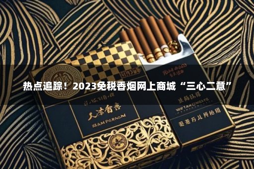 热点追踪！2023免税香烟网上商城“三心二意”