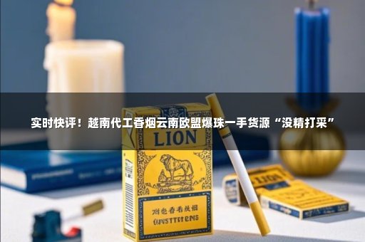 实时快评！越南代工香烟云南欧盟爆珠一手货源“没精打采”