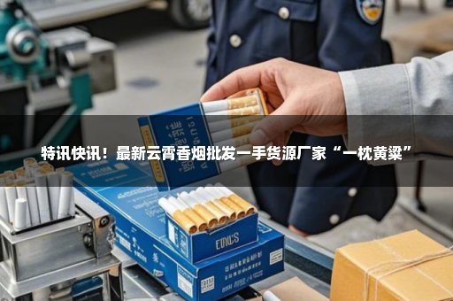 特讯快讯！最新云霄香烟批发一手货源厂家“一枕黄粱”